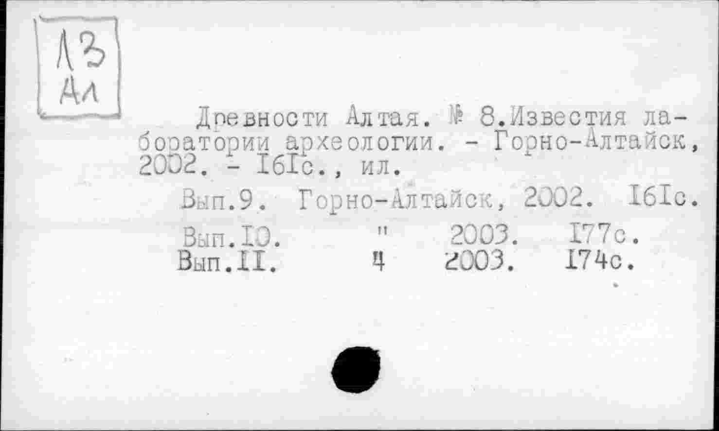 ﻿в
Ал
Древности Алтая. Æ 8.Известия лаборатории археологии. - Гоэно-Алтайск, 2002. - Ібіс., ил.
Вып.9. Горно-Алтайск, 2002. Ібіс.
Вып.10.	"	2003.	177с.
Вып.И.	Ц	2003.	174с.